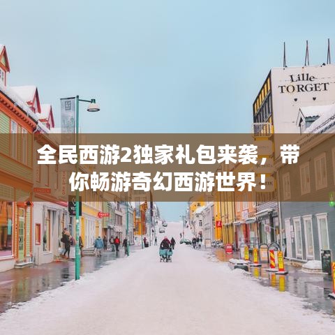 全民西游2独家礼包来袭,带你畅游奇幻西游世界!