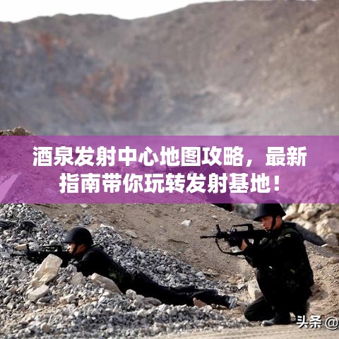 酒泉发射中心地图攻略,最新指南带你玩转发射基地!